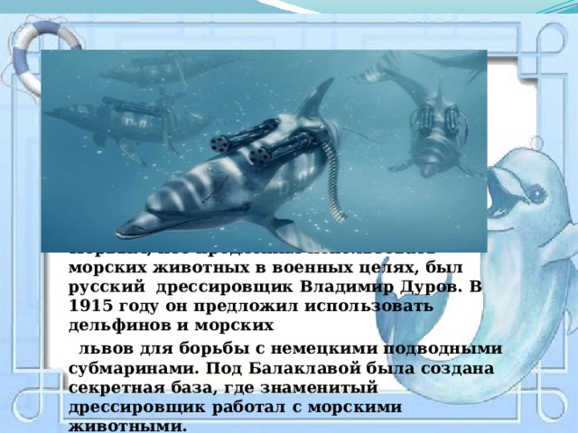  Первым, кто предложил использовать морских животных в военных целях, был русский дрессировщик Владимир Дуров. В 1915 году он предложил использовать дельфинов и морских  львов для борьбы с немецкими подводными субмаринами. Под Балаклавой была создана секретная база, где знаменитый дрессировщик работал с морскими животными.    