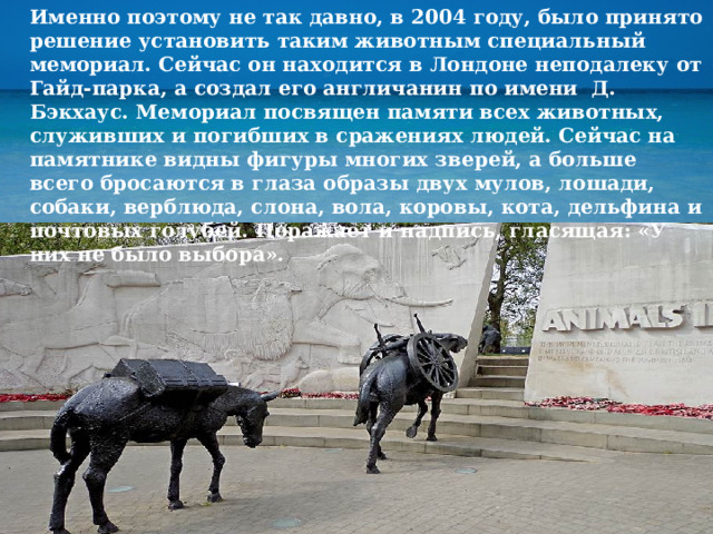 Именно поэтому не так давно, в 2004 году, было принято решение установить таким животным специальный мемориал. Сейчас он находится в Лондоне неподалеку от Гайд-парка, а создал его англичанин по имени Д. Бэкхаус. Мемориал посвящен памяти всех животных, служивших и погибших в сражениях людей. Сейчас на памятнике видны фигуры многих зверей, а больше всего бросаются в глаза образы двух мулов, лошади, собаки, верблюда, слона, вола, коровы, кота, дельфина и почтовых голубей. Поражает и надпись, гласящая: «У них не было выбора». 