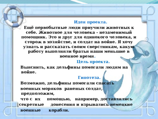  Идея проекта.   Ещё первобытные люди приучили животных к себе. Животное для человека - незаменимый помощник. Это и друг для одинокого человека, и сторож в хозяйстве, и солдат на войне. Я хочу узнать и рассказать своим сверстникам, какую работу выполняли братья наши меньшие в военное время .  Цель проекта.  Выяснить, как дельфины помогали людям на войне.  Гипотеза.  Возможно, дельфины помогали спасать  военных моряков раненых солдат, предположим,  что с их помощью, например, доставлялись  секретные донесения и взрывались немецкие  военные корабли. 