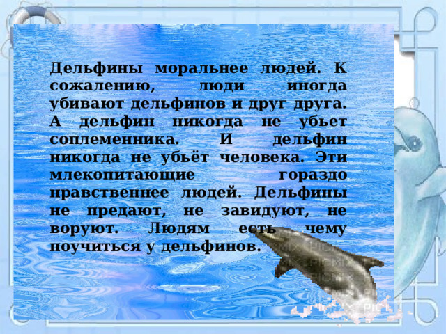 Дельфины моральнее людей. К сожалению, люди иногда убивают дельфинов и друг друга. А дельфин никогда не убьет соплеменника. И дельфин никогда не убьёт человека. Эти млекопитающие гораздо нравственнее людей. Дельфины не предают, не завидуют, не воруют. Людям есть чему поучиться у дельфинов. 