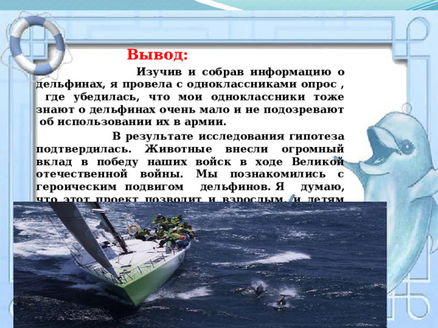    Вывод:   Изучив и собрав информацию о дельфинах, я провела с одноклассниками опрос , где убедилась, что мои одноклассники тоже знают о дельфинах очень мало и не подозревают об использовании их в армии.  В результате исследования гипотеза подтвердилась. Животные внесли огромный вклад в победу наших войск в ходе Великой отечественной войны. Мы познакомились с героическим подвигом дельфинов.   Я думаю, что этот проект позволит и взрослым, и детям по-другому взглянуть на братьев наших меньших, осознать свою ответственность за них. 