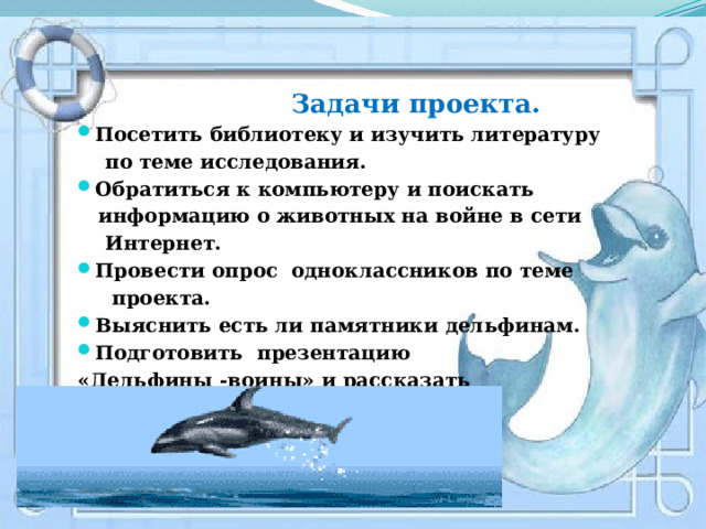  Задачи проекта.  Посетить библиотеку и изучить литературу  по теме исследования. Обратиться к компьютеру и поискать  информацию о животных на войне в сети  Интернет. Провести опрос одноклассников по теме  проекта. Выяснить есть ли памятники дельфинам. Подготовить презентацию «Дельфины -воины» и рассказать  своим одноклассникам . 