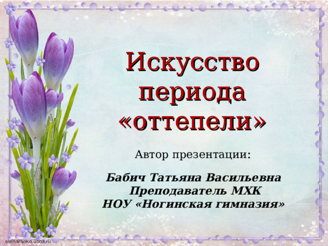 Искусство периода «оттепели» Автор презентации : Бабич Татьяна Васильевна Преподаватель МХК НОУ «Ногинская гимназия»   