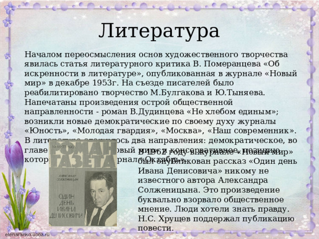 Литература Началом переосмысления основ художественного творчества явилась статья литературного критика В. Померанцева «Об искренности в литературе», опубликованная в журнале «Новый мир» в декабре 1953г. На съезде писателей было реабилитировано творчество М.Булгакова и Ю.Тыняева. Напечатаны произведения острой общественной направленности - роман В.Дудинцева «Не хлебом единым»; возникли новые демократические по своему духу журналы «Юность», «Молодая гвардия», «Москва», «Наш современник». В литературе сложилось два направления: демократическое, во главе с журналом «Новый мир» и консервативное, позицию которого выражал журнал «Октябрь». В 1962 году в журнале «Новый мир» был опубликован рассказ «Один день Ивана Денисовича» никому не известного автора Александра Солженицына. Это произведение буквально взорвало общественное мнение. Люди хотели знать правду. Н.С. Хрущев поддержал публикацию повести. 