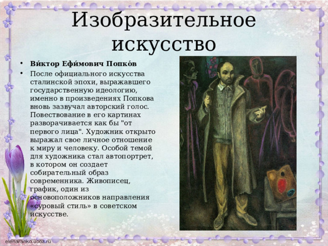Изобразительное искусство Ви́ктор Ефи́мович Попко́в После официального искусства сталинской эпохи, выражавшего государственную идеологию, именно в произведениях Попкова вновь зазвучал авторский голос. Повествование в его картинах разворачивается как бы 