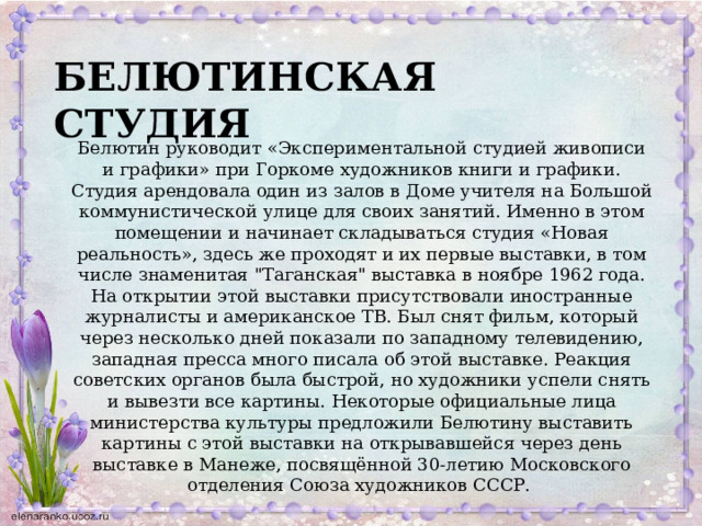 БЕЛЮТИНСКАЯ СТУДИЯ Белютин руководит «Экспериментальной студией живописи и графики» при Горкоме художников книги и графики. Студия арендовала один из залов в Доме учителя на Большой коммунистической улице для своих занятий. Именно в этом помещении и начинает складываться студия «Новая реальность», здесь же проходят и их первые выставки, в том числе знаменитая 