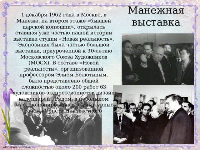 Манежная выставка 1 декабря 1962 года в Москве, в Манеже, на втором этаже «бывшей царской конюшни», открылась ставшая уже частью нашей истории выставка студии «Новая реальность». Экспозиция была частью большой выставки, приуроченной к 30-летию Московского Союза Художников (МОСХ). В составе «Новой реальности», организованной профессором Элием Белютиным, было представлено общей сложностью около 200 работ 63 художников-экспрессионистов дизайн календарей . Рядом, в небольшом зале, экспонировались скульптурные работы Эрнста Неизвестного 