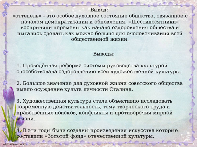 Вывод: «оттепель» - это особое духовное состояние общества, связанное с началом демократизации и обновления. «Шестидесятники» восприняли перемены как начало оздоровления общества и пытались сделать как можно больше для очеловечивания всей общественной жизни. Выводы: 1. Проведённая реформа системы руководства культурой способствовала оздоровлению всей художественной культуры. 2. Большое значение для духовной жизни советского общества имело осуждение культа личности Сталина. 3. Художественная культура стала объективно исследовать современную действительность, тему творческого труда и нравственных поисков, конфликты и противоречия мирной жизни. 4. В эти годы были созданы произведения искусства которые составили «Золотой фонд» отечественной культуры. 