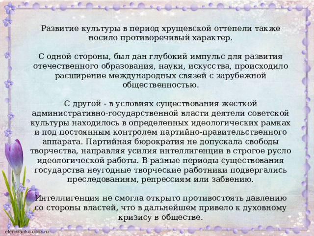 Развитие культуры в период хрущевской оттепели также носило противоречивый характер. С одной стороны, был дан глубокий импульс для развития отечественного образования, науки, искусства, происходило расширение международных связей с зарубежной общественностью. С другой - в условиях существования жесткой административно-государственной власти деятели советской культуры находилось в определенных идеологических рамках и под постоянным контролем партийно-правительственного аппарата. Партийная бюрократия не допускала свободы творчества, направляя усилия интеллигенции в строгое русло идеологической работы. В разные периоды существования государства неугодные творческие работники подвергались преследованиям, репрессиям или забвению. Интеллигенция не смогла открыто противостоять давлению со стороны властей, что в дальнейшем привело к духовному кризису в обществе. 