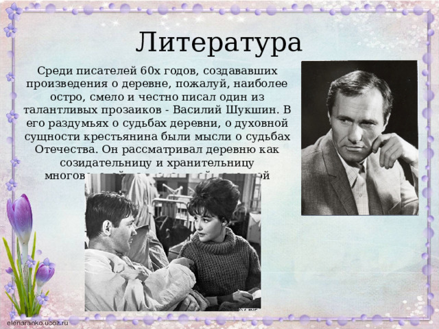 Литература Среди писателей 60х годов, создававших произведения о деревне, пожалуй, наиболее остро, смело и честно писал один из талантливых прозаиков - Василий Шукшин. В его раздумьях о судьбах деревни, о духовной сущности крестьянина были мысли о судьбах Отечества. Он рассматривал деревню как созидательницу и хранительницу многовековой национальной народной культуры. 