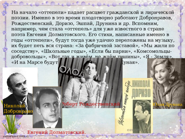 На начало «оттепели» падает расцвет гражданской и лирической поэзии. Именно в это время плодотворно работают Добронравов, Рождественский, Доризо, Эшпай, Друнина и др. Вспомним, например, чем стала «оттепель» для уже известного в стране поэта Евгения Долматовского. Его стихи, написанные именно в годы «оттепели», будут тогда уже удачно переложены на музыку, их будет петь вся страна: «За фабричной заставой», «Мы жили по соседству», «Школьные годы», «Если бы парни», «Комсомольцы-добровольцы», «Вот так и живём, не ждём тишины», «Я - Земля», «И на Марсе будут яблони цвести», «Венок Дуная». Роберт Рождественский Николай Добронравов Евгений Долматовский. 