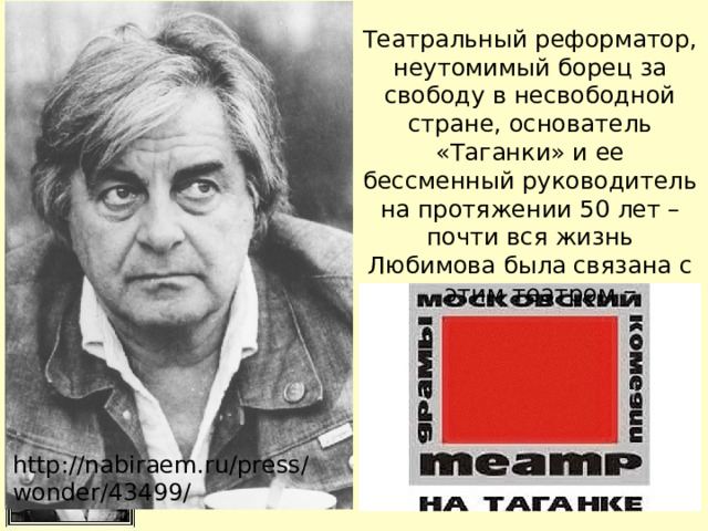 Театральный реформатор, неутомимый борец за свободу в несвободной стране, основатель «Таганки» и ее бессменный руководитель на протяжении 50 лет – почти вся жизнь Любимова была связана с этим театром http://nabiraem.ru/press/wonder/43499/ 