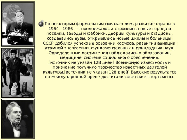 По некоторым формальным показателям, развитие страны в 1964—1986 гг. продолжалось: строились новые города и поселки, заводы и фабрики, дворцы культуры и стадионы; создавались вузы, открывались новые школы и больницы, СССР добился успехов в освоении космоса, развитии авиации, атомной энергетики, фундаментальных и прикладных наук. Определенные достижения наблюдались в образовании, медицине, системе социального обеспечения.[источник не указан 128 дней] Всемирную известность и признание получило творчество известных деятелей культуры.[источник не указан 128 дней] Высоких результатов на международной арене достигали советские спортсмены.  