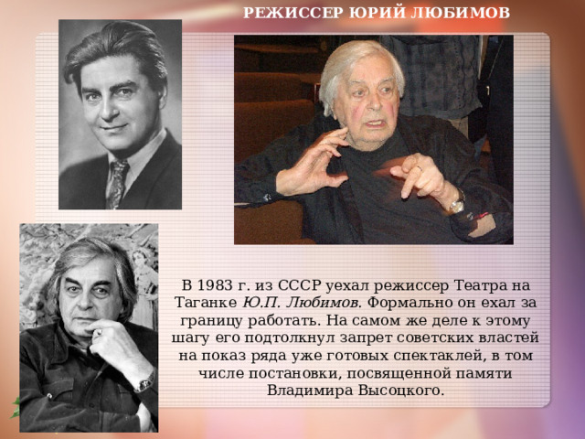 РЕЖИССЕР ЮРИЙ ЛЮБИМОВ В 1983 г. из СССР уехал режиссер Театра на Таганке Ю.П. Любимов. Формально он ехал за границу работать. На самом же деле к этому шагу его подтолкнул запрет советских властей на показ ряда уже готовых спектаклей, в том числе постановки, посвященной памяти Владимира Высоцкого. 