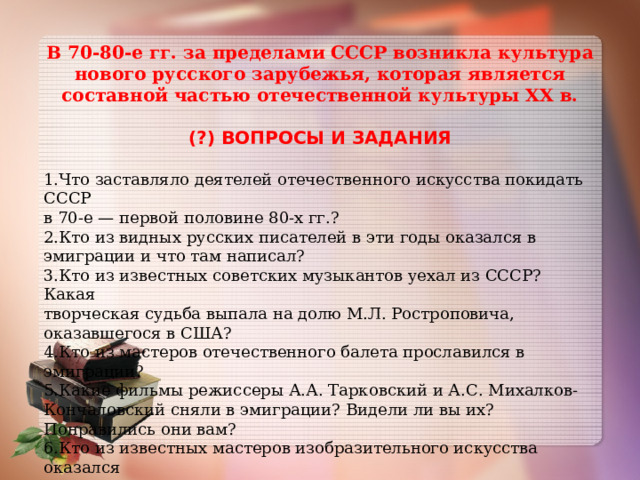 В 70-80-е гг. за пределами СССР возникла культура нового русского зарубежья, которая является составной частью отечественной культуры XX в.  (?) ВОПРОСЫ И ЗАДАНИЯ  1.Что заставляло деятелей отечественного искусства покидать СССР в 70-е — первой половине 80-х гг.? 2.Кто из видных русских писателей в эти годы оказался в эмиграции и что там написал? 3.Кто из известных советских музыкантов уехал из СССР? Какая творческая судьба выпала на долю М.Л. Ростроповича, оказавшегося в США? 4.Кто из мастеров отечественного балета прославился в эмиграции? 5.Какие фильмы режиссеры А.А. Тарковский и А.С. Михалков-Кончаловский сняли в эмиграции? Видели ли вы их? Понравились они вам? 6.Кто из известных мастеров изобразительного искусства оказался в эмиграции и чем там прославился? 7*.В чем вы видите сходство и различие культур русского зарубежья 20-30-х гг. и 70-80-х гг.? 