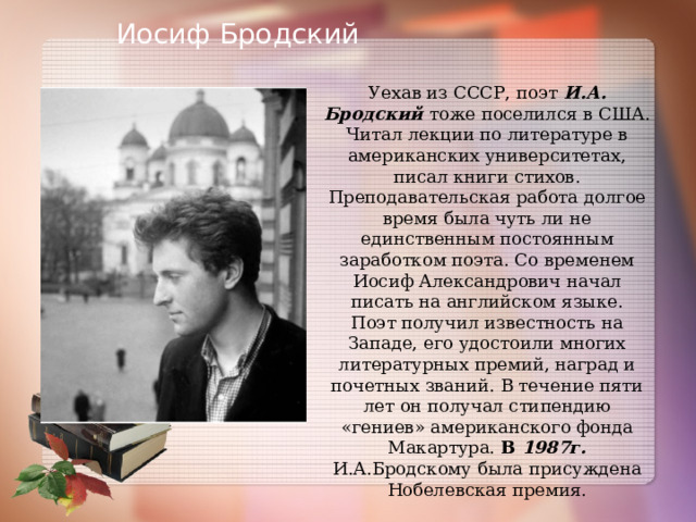 Иосиф Бродский Уехав из СССР, поэт И.А. Бродский  тоже поселился в США. Читал лекции по литературе в американских университетах, писал книги стихов. Преподавательская работа долгое время была чуть ли не единственным постоянным заработком поэта. Со временем Иосиф Александрович начал писать на английском языке. Поэт получил известность на Западе, его удостоили многих литературных премий, наград и почетных званий. В течение пяти лет он получал стипендию «гениев» американского фонда Макартура. В 1987г. И.А.Бродскому была присуждена Нобелевская премия. 