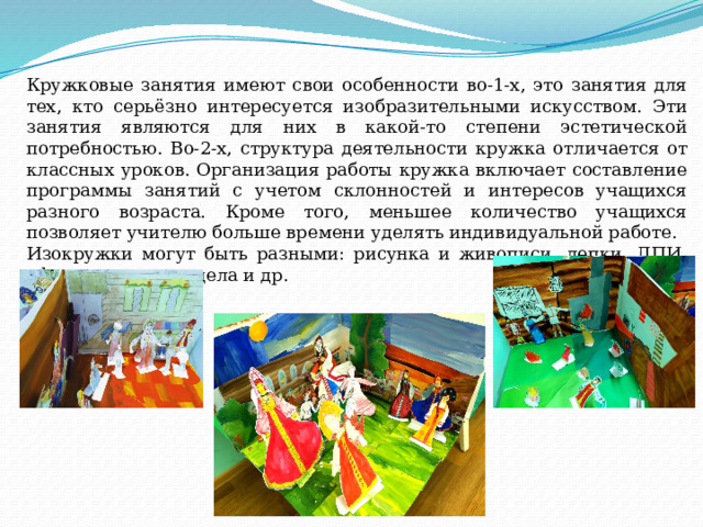 Кружковые занятия имеют свои особенности во-1-х, это занятия для тех, кто серьёзно интересуется изобразительными искусством. Эти занятия являются для них в какой-то степени эстетической потребностью. Во-2-х, структура деятельности кружка отличается от классных уроков. Организация работы кружка включает составление программы занятий с учетом склонностей и интересов учащихся разного возраста. Кроме того, меньшее количество учащихся позволяет учителю больше времени уделять индивидуальной работе. Изокружки могут быть разными: рисунка и живописи, лепки, ДПИ, оформительского дела и др. 