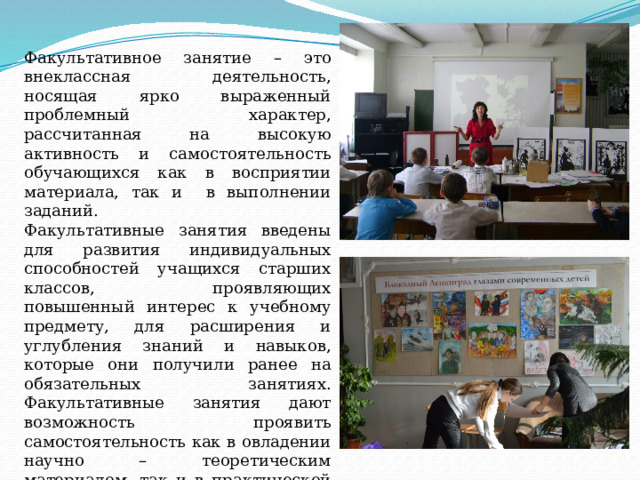 Факультативное занятие – это внеклассная деятельность, носящая ярко выраженный проблемный характер, рассчитанная на высокую активность и самостоятельность обучающихся как в восприятии материала, так и в выполнении заданий. Факультативные занятия введены для развития индивидуальных способностей учащихся старших классов, проявляющих повышенный интерес к учебному предмету, для расширения и углубления знаний и навыков, которые они получили ранее на обязательных занятиях. Факультативные занятия дают возможность проявить самостоятельность как в овладении научно – теоретическим материалом, так и в практической творческой работе. 