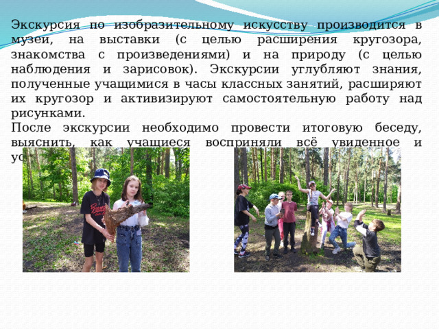 Экскурсия по изобразительному искусству производится в музеи, на выставки (с целью расширения кругозора, знакомства с произведениями) и на природу (с целью наблюдения и зарисовок). Экскурсии углубляют знания, полученные учащимися в часы классных занятий, расширяют их кругозор и активизируют самостоятельную работу над рисунками. После экскурсии необходимо провести итоговую беседу, выяснить, как учащиеся восприняли всё увиденное и услышанное. 