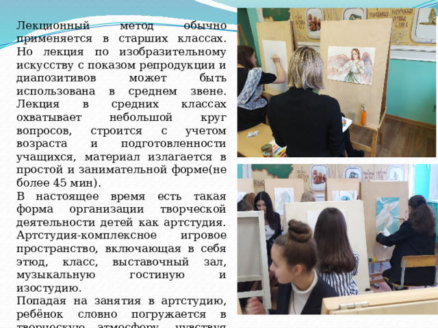 Лекционный метод обычно применяется в старших классах. Но лекция по изобразительному искусству с показом репродукции и диапозитивов может быть использована в среднем звене. Лекция в средних классах охватывает небольшой круг вопросов, строится с учетом возраста и подготовленности учащихся, материал излагается в простой и занимательной форме(не более 45 мин). В настоящее время есть такая форма организации творческой деятельности детей как артстудия. Артстудия-комплексное игровое пространство, включающая в себя этюд, класс, выставочный зал, музыкальную гостиную и изостудию. Попадая на занятия в артстудию, ребёнок словно погружается в творческую атмосферу, чувствуя себя свободно и раскрепощенно. 