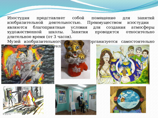 Изостудия представляет собой помещение для занятий изобразительной деятельностью. Преимуществом изостудии являются благоприятные условия для создания атмосферы художественной школы. Занятия проводятся относительно длительное время (от 3 часов). Музей изобразительного искусства организуется самостоятельно под руководством учителя. 