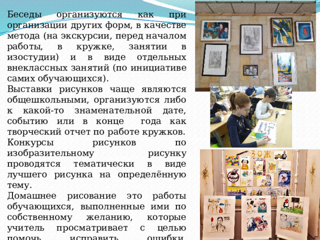 Беседы организуются как при организации других форм, в качестве метода (на экскурсии, перед началом работы, в кружке, занятии в изостудии) и в виде отдельных внеклассных занятий (по инициативе самих обучающихся). Выставки рисунков чаще являются общешкольными, организуются либо к какой-то знаменательной дате, событию или в конце года как творческий отчет по работе кружков. Конкурсы рисунков по изобразительному рисунку проводятся тематически в виде лучшего рисунка на определённую тему. Домашнее рисование это работы обучающихся, выполненные ими по собственному желанию, которые учитель просматривает с целью помочь исправить ошибки, подсказать как лучше и наблюдать за развитием учащегося в области техники реалистического изображения. 