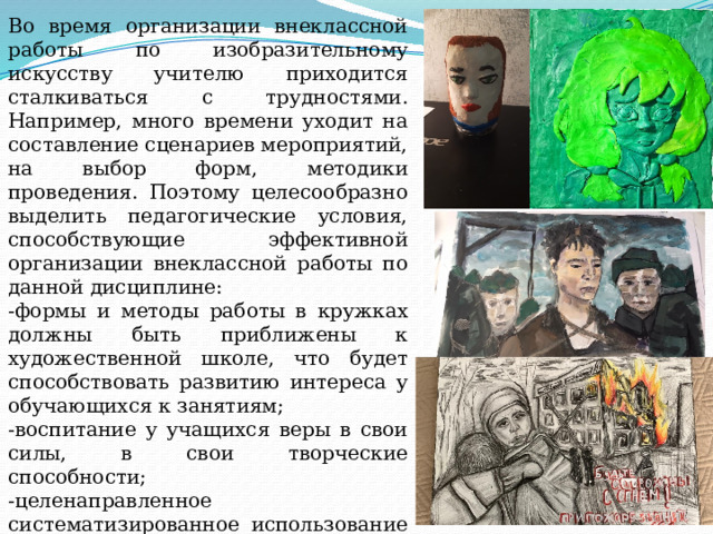 Во время организации внеклассной работы по изобразительному искусству учителю приходится сталкиваться с трудностями. Например, много времени уходит на составление сценариев мероприятий, на выбор форм, методики проведения. Поэтому целесообразно выделить педагогические условия, способствующие эффективной организации внеклассной работы по данной дисциплине: -формы и методы работы в кружках должны быть приближены к художественной школе, что будет способствовать развитию интереса у обучающихся к занятиям; -воспитание у учащихся веры в свои силы, в свои творческие способности; -целенаправленное систематизированное использование искусствоведческих рассказов и бесед, активизирующих внимание школьника, работу его мысли, его эмоциональную и эстетическую отзывчивость; 