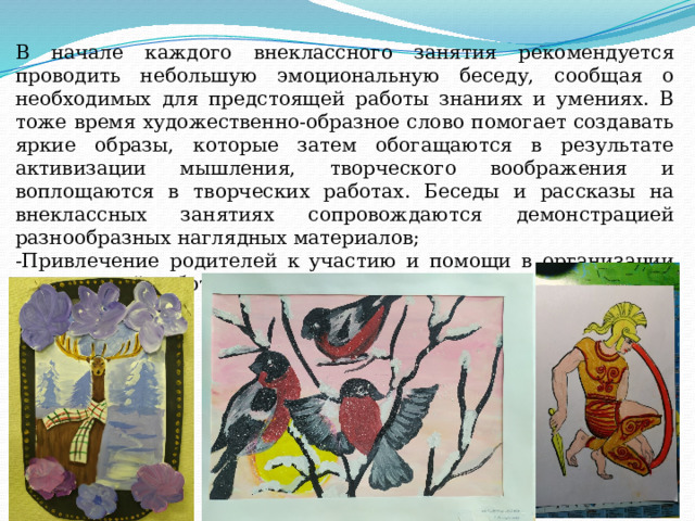 В начале каждого внеклассного занятия рекомендуется проводить небольшую эмоциональную беседу, сообщая о необходимых для предстоящей работы знаниях и умениях. В тоже время художественно-образное слово помогает создавать яркие образы, которые затем обогащаются в результате активизации мышления, творческого воображения и воплощаются в творческих работах. Беседы и рассказы на внеклассных занятиях сопровождаются демонстрацией разнообразных наглядных материалов; -Привлечение родителей к участию и помощи в организации внеклассной работы по изобразительному искусству. 