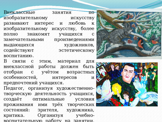 Внеклассные занятия по изобразительному искусству развивают интерес и любовь к изобразительному искусству, более полно знакомят учащихся с замечательными произведениями выдающихся художников, содействуют эстетическому воспитанию. В связи с этим, материал для внеклассной работы должен быть отобран с учётом возрастных особенностей, интересов и предпочтений учащихся. Педагог, организуя художественно-творческую деятельность учащихся, создаёт оптимальные условия проживания ими трёх творческих состояний: зрителя, художника, критика. Организуя учебно-воспитательную работу на занятии, педагог должен приложить максимум усилий, чтобы способствовать реализации данных установок. 