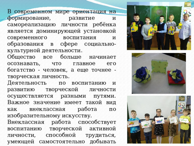 В современном мире ориентация на формирование, развитие и самореализацию личности ребёнка является доминирующей установкой современного воспитания и образования в сфере социально-культурной деятельности. Общество все больше начинает осознавать, что главное его богатство - человек, а еще точнее - творческая личность. Деятельность по воспитанию и развитию творческой личности осуществляется разными путями. Важное значение имеет такой вид как внеклассная работа по изобразительному искусству. Внеклассная работа способствует воспитанию творческой активной личности, способной трудиться, умеющей самостоятельно добывать знания и применять их в практической деятельности. 
