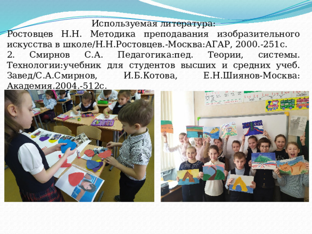 Используемая литература: Ростовцев Н.Н. Методика преподавания изобразительного искусства в школе/Н.Н.Ростовцев.-Москва:АГАР, 2000.-251с. 2. Смирнов С.А. Педагогика:пед. Теории, системы. Технологии:учебник для студентов высших и средних учеб. Завед/С.А.Смирнов, И.Б.Котова, Е.Н.Шиянов-Москва: Академия.2004.-512с. 