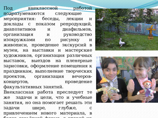 Под внеклассной работой подразумеваются следующие мероприятия: беседы, лекции и доклады с показом репродукций, диапозитивов и диафильмов, организация и руководство изокружками по рисунку и живописи, проведение экскурсий в музеи, на выставки и мастерские художников, организация различных выставок, выездов на пленерные зарисовки, оформление помещения к праздникам, выполнение творческих проектов, организация вечеров-концертов, проведение факультативных занятий. Внеклассная работа преследует те же задачи и цели, что и учебные занятия, но она помогает решать эти задачи шире, глубже, с привлечением нового материала, в более серьёзной форме, с опорой на активный интерес учащихся, на их творческую инициативу. 