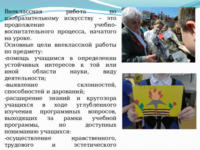 Внеклассная работа по изобразительному искусству – это продолжение учебно- воспитательного процесса, начатого на уроке. Основные цели внеклассной работы по предмету: -помощь учащимся в определении устойчивых интересов к той или иной области науки, виду деятельности; -выявление склонностей, способностей и дарований; -расширение знаний и кругозора учащихся в ходе углубленного изучения программных вопросов, выходящих за рамки учебной программы, но доступных пониманию учащихся: -осуществление нравственного, трудового и эстетического воспитания учащихся; -развитие интереса к предмету, самостоятельности и творческой активности. 
