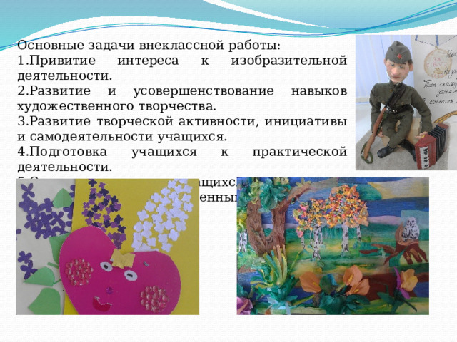 Основные задачи внеклассной работы: 1.Привитие интереса к изобразительной деятельности. 2.Развитие и усовершенствование навыков художественного творчества. 3.Развитие творческой активности, инициативы и самодеятельности учащихся. 4.Подготовка учащихся к практической деятельности. 5.Организация отдыха учащихся в сочетании с их эстетическим и нравственным воспитанием. 