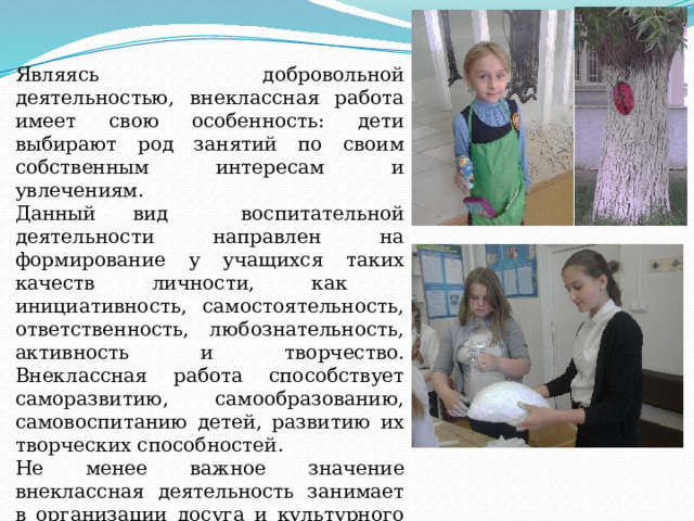 Являясь добровольной деятельностью, внеклассная работа имеет свою особенность: дети выбирают род занятий по своим собственным интересам и увлечениям. Данный вид воспитательной деятельности направлен на формирование у учащихся таких качеств личности, как инициативность, самостоятельность, ответственность, любознательность, активность и творчество. Внеклассная работа способствует саморазвитию, самообразованию, самовоспитанию детей, развитию их творческих способностей. Не менее важное значение внеклассная деятельность занимает в организации досуга и культурного отдыха учащихся. 