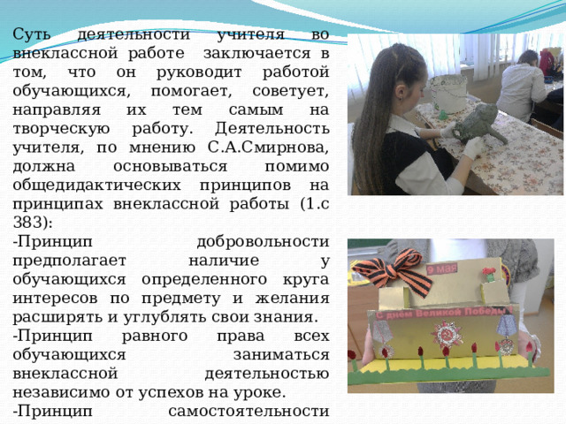 Суть деятельности учителя во внеклассной работе заключается в том, что он руководит работой обучающихся, помогает, советует, направляя их тем самым на творческую работу. Деятельность учителя, по мнению С.А.Смирнова, должна основываться помимо общедидактических принципов на принципах внеклассной работы (1.с 383): -Принцип добровольности предполагает наличие у обучающихся определенного круга интересов по предмету и желания расширять и углублять свои знания. -Принцип равного права всех обучающихся заниматься внеклассной деятельностью независимо от успехов на уроке. -Принцип самостоятельности заключается в ответственности обучающегося за взятые на себя поручения и поиск решения поставленных перед ним задач, как педагогом, так и коллективом. 