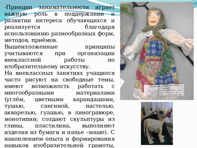 -Принцип занимательности играет важную роль в поддержании и развитии интереса обучающихся и реализуется благодаря использованию разнообразных форм, методов, приёмов. Вышеизложенные принципы учитываются при организации внеклассной работы по изобразительному искусству. На внеклассных занятиях учащиеся часто рисуют на свободные темы, имеют возможность работать с многообразными материалами (углём, цветными карандашами, тушью, сангиной, пастелью, акварелью, гуашью, в линогравюре, монотипии; создают скульптуры из глины, пластилина, выполняют изделия из бумаги и папье –маше). С накоплением опыта и формирования навыков изобразительной грамоты, учащиеся самостоятельно выбирают наиболее подходящий для воплощения замысла художественный материал. 