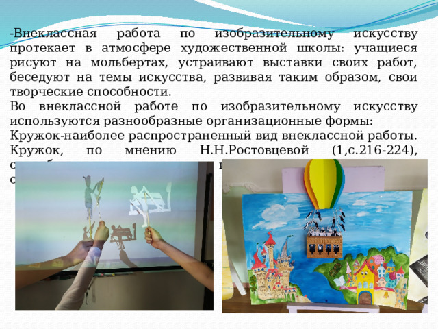 -Внеклассная работа по изобразительному искусству протекает в атмосфере художественной школы: учащиеся рисуют на мольбертах, устраивают выставки своих работ, беседуют на темы искусства, развивая таким образом, свои творческие способности. Во внеклассной работе по изобразительному искусству используются разнообразные организационные формы: Кружок-наиболее распространенный вид внеклассной работы. Кружок, по мнению Н.Н.Ростовцевой (1,с.216-224), способствует выявлению интересов и творческих способностей обучающихся. 