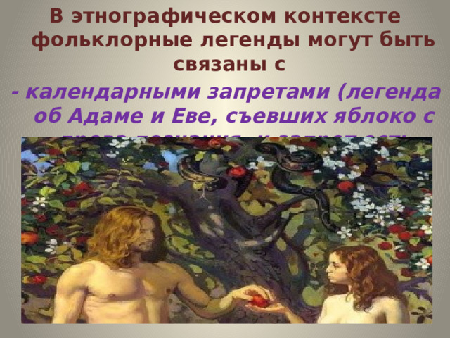 В этнографическом контексте фольклорные легенды могут быть связаны с - календарными запретами (легенда об Адаме и Еве, съевших яблоко с древа познания, и запрет есть яблоки до Спаса)  