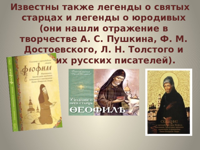 Известны также легенды о святых старцах и легенды о юродивых (они нашли отражение в творчестве А. С. Пушкина, Ф. М. Достоевского, Л. Н. Толстого и других русских писателей). 