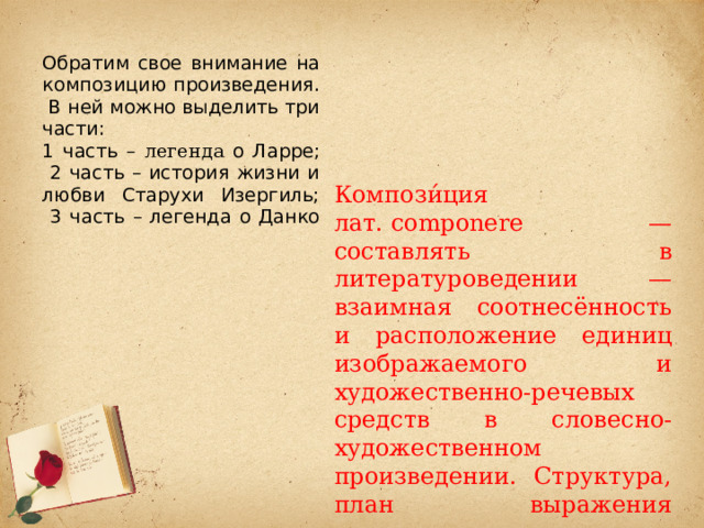 Обратим свое внимание на композицию произведения. В ней можно выделить три части:  1 часть – легенда о Ларре;  2 часть – история жизни и любви Старухи Изергиль;  3 часть – легенда о Данко   Компози́ция лат. componere — составлять в литературоведении — взаимная соотнесённость и расположение единиц изображаемого и художественно-речевых средств в словесно-художественном произведении. Структура, план выражения литературного произведения. Построение художественного произведения. 