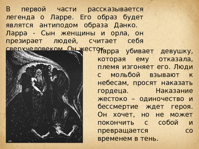 В первой части рассказывается легенда о Ларре. Его образ будет являтся антиподом образа Данко. Ларра - Сын женщины и орла, он презирает людей, считает себя сверхчеловеком. Он жесток. Ларра убивает девушку, которая ему отказала, племя изгоняет его. Люди с мольбой взывают к небесам, просят наказать гордеца. Наказание жестоко – одиночество и бессмертие ждет героя. Он хочет, но не может покончить с собой и превращается со временем в тень. 