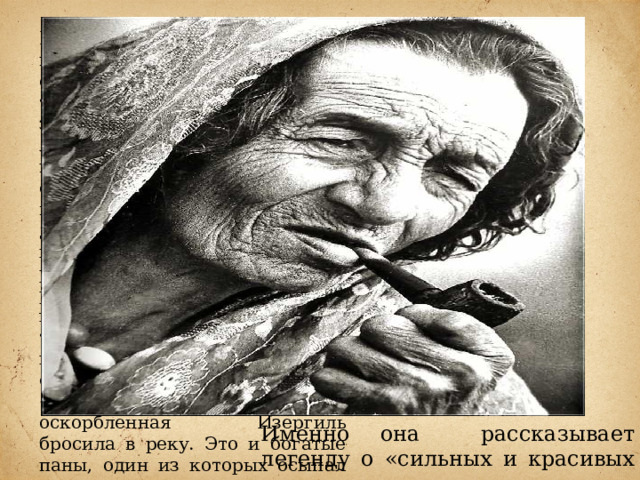 Вторая часть рассказа посвящена описанию жизни старухи Изергиль. Она одна из тех, кто «умеет жить», тратя здоровье и молодость на любовь. Нанизывая в своем повествовании эпизоды встреч с возлюбленными, героиня не вспоминает их имен. Один за другим воскрешаемые ею люди, как тени, проходят перед рассказчиком: черноусый рыбак с Прут, огненно-рыжий гуцул. Сюда входят и важный турок, его сын, «бледный и хрупкий цветок Востока, отравленный поцелуями», «маленький полячок», которого оскорбленная Изергиль бросила в реку. Это и богатые паны, один из которых осыпал героиню золотом, но не добился любви. Именно она рассказывает легенду о «сильных и красивых людях». 