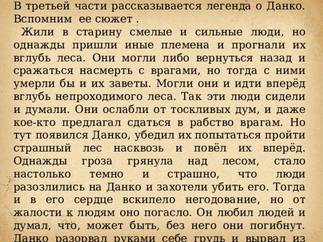 В третьей части рассказывается легенда о Данко. Вспомним ее сюжет .  Жили в старину смелые и сильные люди, но однажды пришли иные племена и прогнали их вглубь леса. Они могли либо вернуться назад и сражаться насмерть с врагами, но тогда с ними умерли бы и их заветы. Могли они и идти вперёд вглубь непроходимого леса. Так эти люди сидели и думали. Они ослабли от тоскливых дум, и даже кое-кто предлагал сдаться в рабство врагам. Но тут появился Данко, убедил их попытаться пройти страшный лес насквозь и повёл их вперёд. Однажды гроза грянула над лесом, стало настолько темно и страшно, что люди разозлились на Данко и захотели убить его. Тогда и в его сердце вскипело негодование, но от жалости к людям оно погасло. Он любил людей и думал, что, может быть, без него они погибнут. Данко разорвал руками себе грудь и вырвал из неё сердце и высоко поднял его над головой. Оно пылало ярче солнца, и люди, очарованные, снова пошли за ним. И теперь гибли, но гибли без жалоб и слёз. 