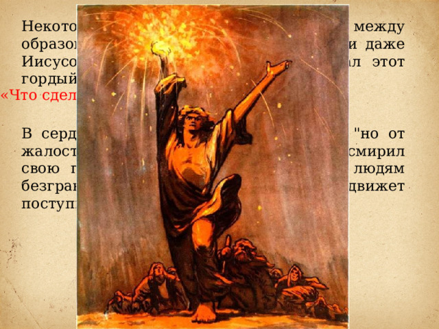 Некоторые исследователи видят связь между образом Данко и Моисеем, Прометеем и даже Иисусом Христом. Важные слова сказал этот гордый человек. «Что сделаю я для людей!?» В сердце Данко вскипает негодование, 