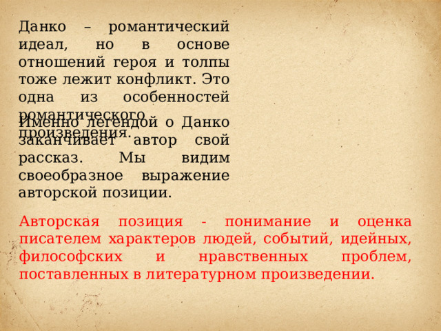 Данко – романтический идеал, но в основе отношений героя и толпы тоже лежит конфликт. Это одна из особенностей романтического произведения. Именно легендой о Данко заканчивает автор свой рассказ. Мы видим своеобразное выражение авторской позиции. Авторская позиция - понимание и оценка писателем характеров людей, событий, идейных, философских и нравственных проблем, поставленных в литературном произведении. 
