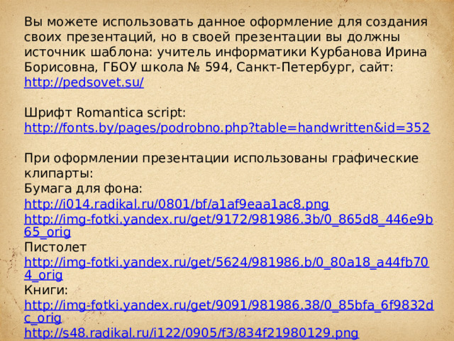 Вы можете использовать данное оформление для создания своих презентаций, но в своей презентации вы должны источник шаблона: учитель информатики Курбанова Ирина Борисовна, ГБОУ школа № 594, Санкт-Петербург, сайт: http://pedsovet.su/  Шрифт Romantica script: http://fonts.by/pages/podrobno.php?table=handwritten&id=352  При оформлении презентации использованы графические клипарты: Бумага для фона: http://i014.radikal.ru/0801/bf/a1af9eaa1ac8.png http://img-fotki.yandex.ru/get/9172/981986.3b/0_865d8_446e9b65_orig Пистолет http://img-fotki.yandex.ru/get/5624/981986.b/0_80a18_a44fb704_orig Книги: http://img-fotki.yandex.ru/get/9091/981986.38/0_85bfa_6f9832dc_orig http://s48.radikal.ru/i122/0905/f3/834f21980129.png  Чернильница: http://www.rastut-goda.ru/photographic/school-framework/item/1301-school-photo-frame-i-and-my-class-.html  Подсвечник: http://i076.radikal.ru/1209/cc/de92e7d2453c.png  Свеча: http://i068.radikal.ru/1208/10/d8c83cf1db70.png Роза: http://lenagold.narod.ru/fon/clipart/r/roza/kras/roza302.png  