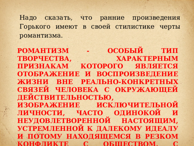 Надо сказать, что ранние произведения Горького имеют в своей стилистике черты романтизма. Романтизм - особый тип творчества, характерным признакам которого является отображение и воспроизведение жизни вне реально-конкретных связей человека с окружающей действительностью, изображение исключительной личности, часто одинокой и неудовлетворенной настоящим, устремленной к далекому идеалу и потому находящемся в резком конфликте с обществом, с людьми. 