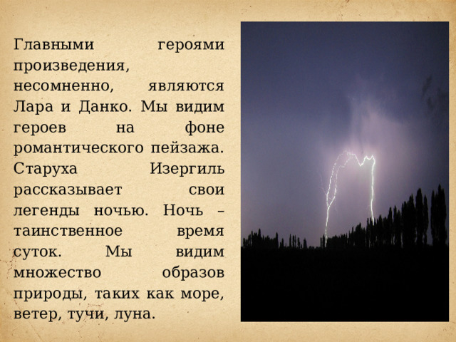 Главными героями произведения, несомненно, являются Лара и Данко. Мы видим героев на фоне романтического пейзажа. Старуха Изергиль рассказывает свои легенды ночью. Ночь – таинственное время суток. Мы видим множество образов природы, таких как море, ветер, тучи, луна. 