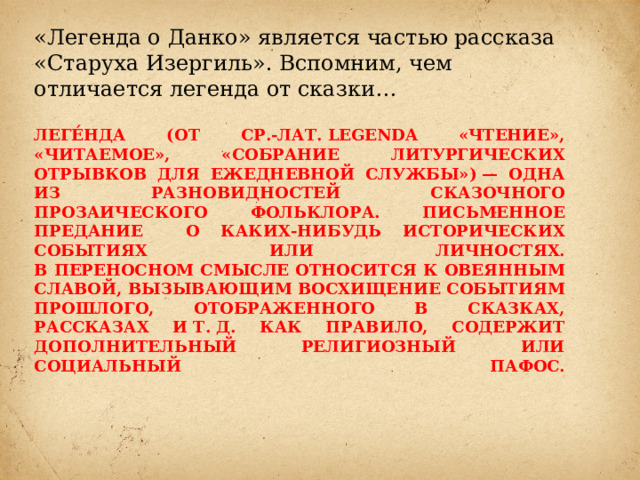 «Легенда о Данко» является частью рассказа «Старуха Изергиль». Вспомним, чем отличается легенда от сказки… Леге́нда (от ср.-лат. legenda «чтение», «читаемое», «собрание литургических отрывков для ежедневной службы») — одна из разновидностей сказочного прозаического фольклора. Письменное предание о каких-нибудь исторических событиях или личностях.  В переносном смысле относится к овеянным славой, вызывающим восхищение событиям прошлого, отображенного в сказках, рассказах и т. д. Как правило, содержит дополнительный религиозный или социальный пафос.   